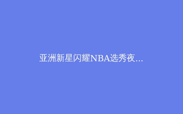 亚洲新星闪耀NBA选秀夜：中国篮球迎来历史性突破时刻