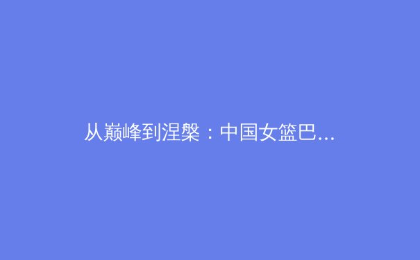 从巅峰到涅槃：中国女篮巴黎周期战术体系深度解析与技术变革前瞻 - 2