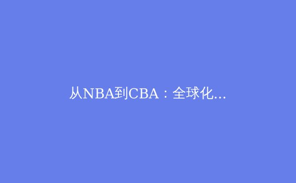 从NBA到CBA：全球化视野下中国篮球的转型阵痛与未来路径 - 3